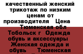 качественный женский трикотаж по низким ценам от производителя › Цена ­ 390 - Тюменская обл., Тобольск г. Одежда, обувь и аксессуары » Женская одежда и обувь   . Тюменская обл.,Тобольск г.